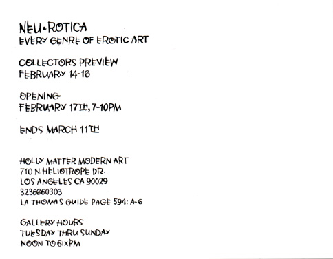 Neurotica every genre of erotica art at Holly Matter gallery feb 17 thru march 11 curated by 
anthong ausgang  featuring Los Angeles Artists: alex aleixo van arno anthony ausgang becca dave burke glenn campbell 
carole caroompas  sandra chang geoff cordner mark durham kari french justice howard erika icon stacy lande dave leamon
 dave naz lisa petrucci pizz seamus 13 margie schnibbe rebecca 7 gary tanhauser john tottenham van brett waller bill
 ward xno